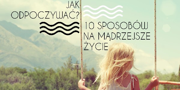 Jak odpoczywać? 10 sposobów na mądrzejsze życie